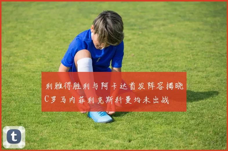 利雅得胜利与阿卡达首发阵容揭晓C罗马内菲利克斯科曼均未出战