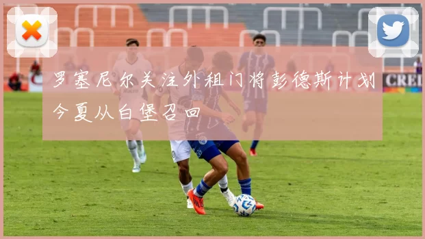 罗塞尼尔关注外租门将彭德斯计划今夏从白堡召回