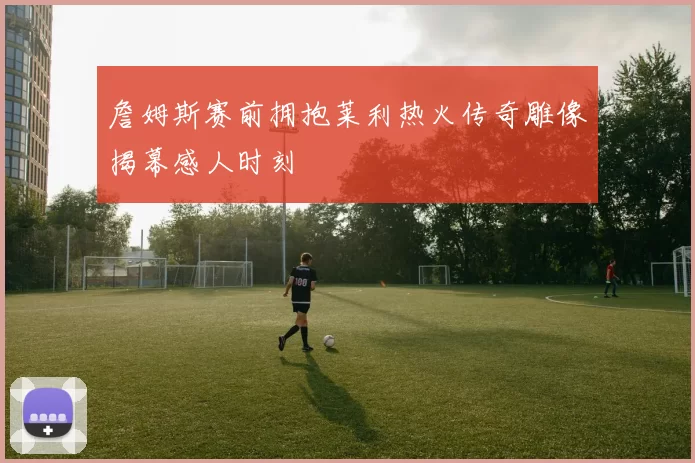 詹姆斯赛前拥抱莱利热火传奇雕像揭幕感人时刻