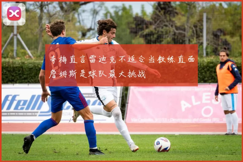 夸梅直言雷迪克不适合当教练直面詹姆斯是球队最大挑战
