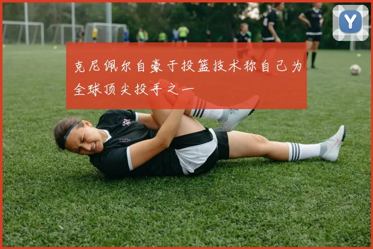 克尼佩尔自豪于投篮技术称自己为全球顶尖投手之一