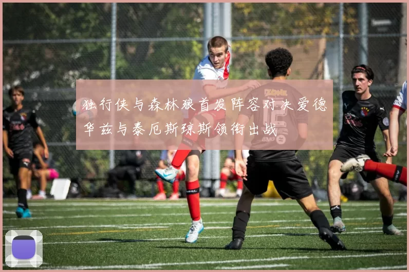 独行侠与森林狼首发阵容对决爱德华兹与泰厄斯琼斯领衔出战