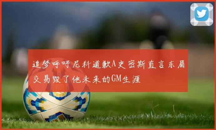 追梦呼吁尼科道歉A史密斯直言东眉交易毁了他未来的GM生涯
